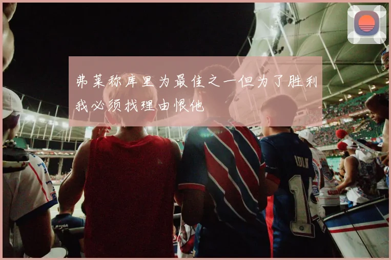 弗莱称库里为最佳之一但为了胜利我必须找理由恨他