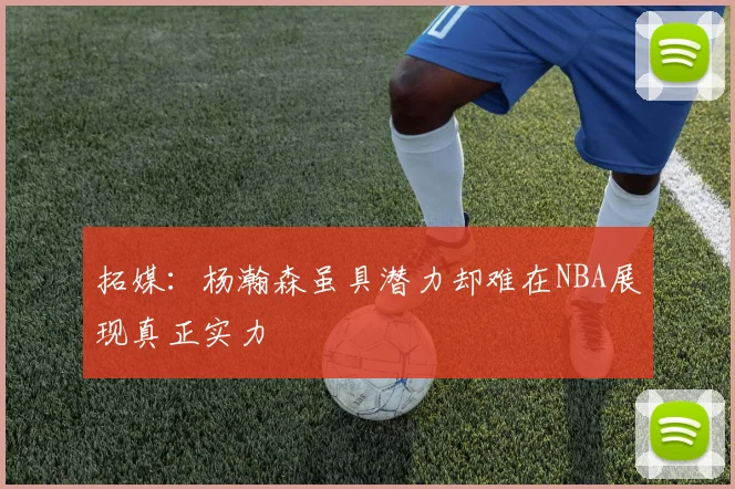 拓媒：杨瀚森虽具潜力却难在NBA展现真正实力