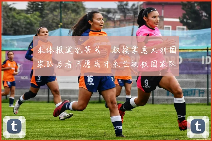 米体报道孔蒂或囧叔接掌意大利国家队后者只愿离开米兰执教国家队或皇马