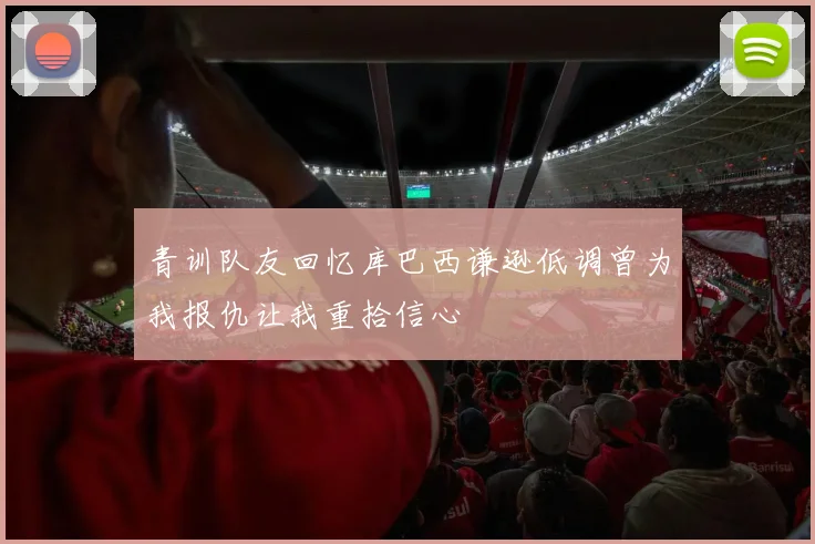 青训队友回忆库巴西谦逊低调曾为我报仇让我重拾信心
