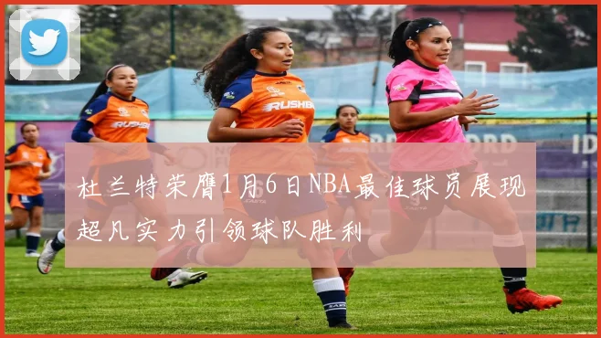 杜兰特荣膺1月6日NBA最佳球员展现超凡实力引领球队胜利