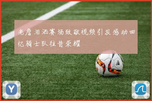老詹泪洒赛场致敬视频引发感动回忆骑士队往昔荣耀