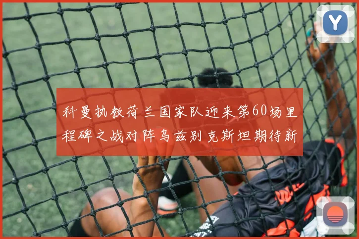 科曼执教荷兰国家队迎来第60场里程碑之战对阵乌兹别克斯坦期待新突破