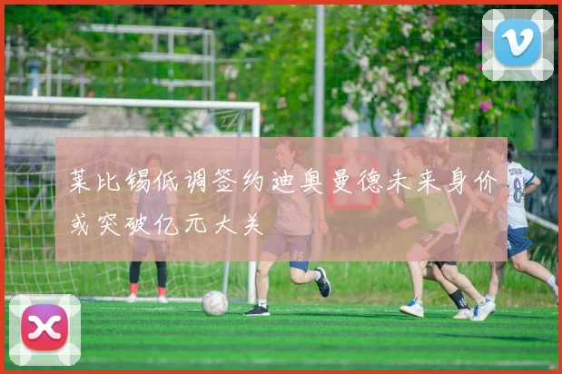 莱比锡低调签约迪奥曼德未来身价或突破亿元大关