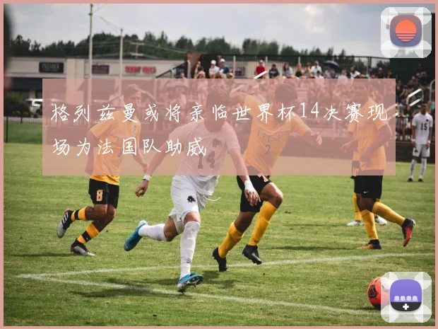 格列兹曼或将亲临世界杯14决赛现场为法国队助威