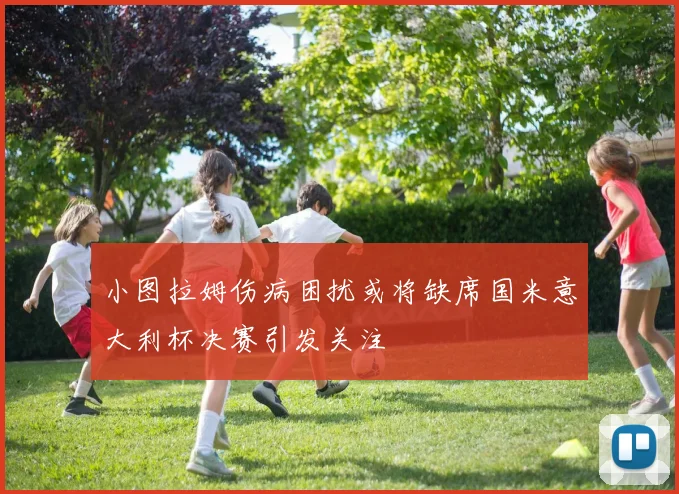 小图拉姆伤病困扰或将缺席国米意大利杯决赛引发关注