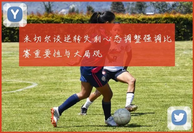 米切尔谈逆转失利心态调整强调比赛重要性与大局观