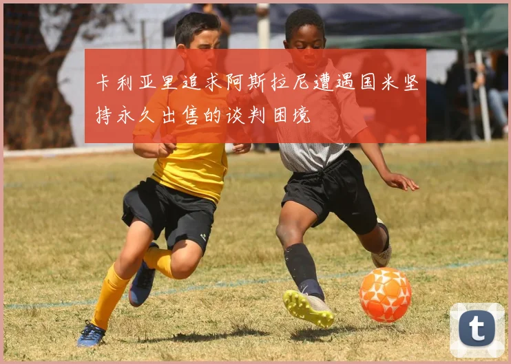 卡利亚里追求阿斯拉尼遭遇国米坚持永久出售的谈判困境