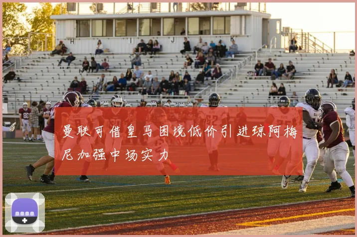 曼联可借皇马困境低价引进琼阿梅尼加强中场实力