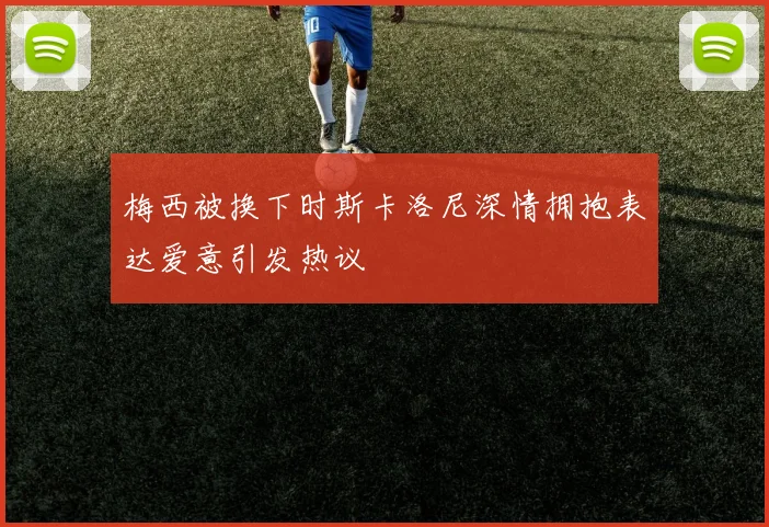 梅西被换下时斯卡洛尼深情拥抱表达爱意引发热议