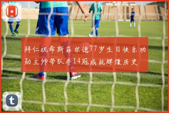 拜仁祝希斯菲尔德77岁生日快乐功勋主帅带队夺14冠成就辉煌历史