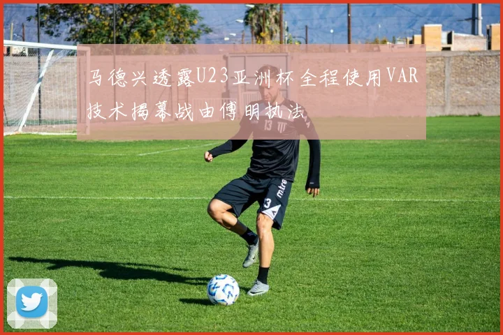 马德兴透露U23亚洲杯全程使用VAR技术揭幕战由傅明执法