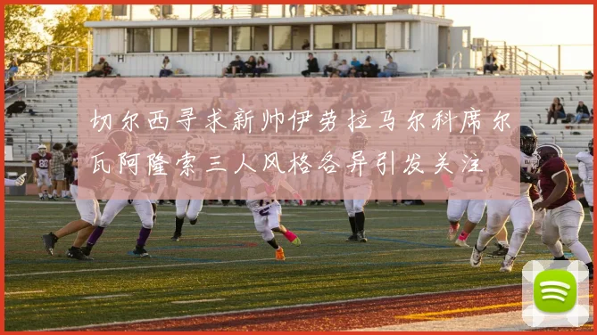 切尔西寻求新帅伊劳拉马尔科席尔瓦阿隆索三人风格各异引发关注