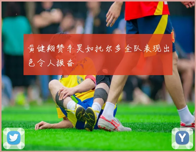 黄健翔赞李昊如托尔多全队表现出色令人振奋