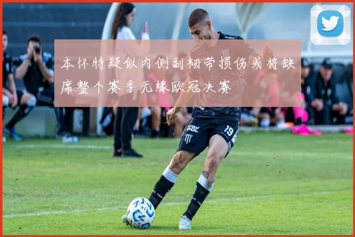 本怀特疑似内侧副韧带损伤或将缺席整个赛季无缘欧冠决赛