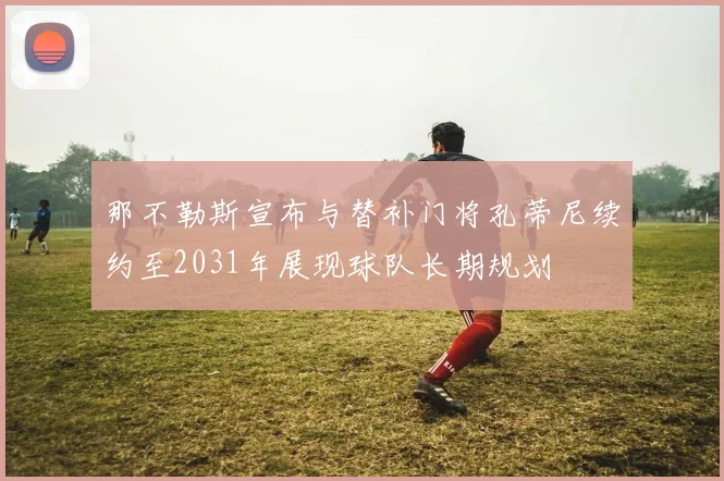 那不勒斯宣布与替补门将孔蒂尼续约至2031年展现球队长期规划