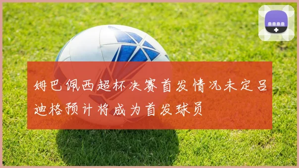 姆巴佩西超杯决赛首发情况未定吕迪格预计将成为首发球员
