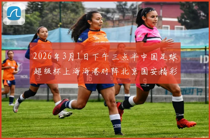 2026年3月1日下午三点半中国足球超级杯上海海港对阵北京国安精彩对决即将上演
