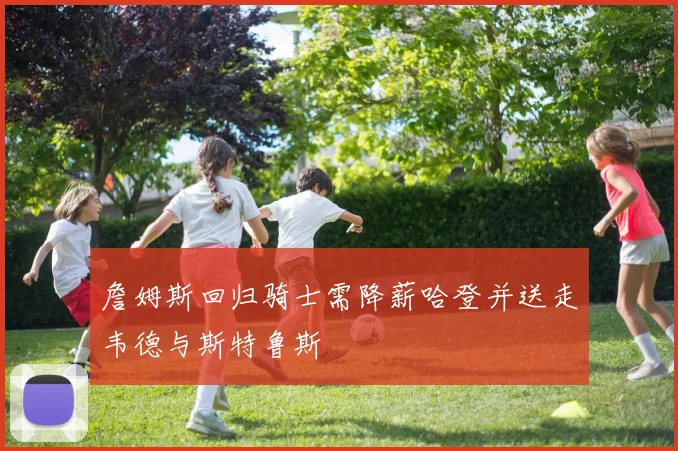 詹姆斯回归骑士需降薪哈登并送走韦德与斯特鲁斯
