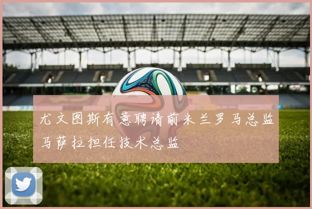尤文图斯有意聘请前米兰罗马总监马萨拉担任技术总监