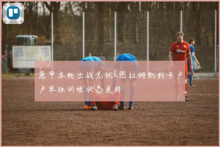 意甲本轮出战无忧K图拉姆凯利卡卢卢单独训练状态良好