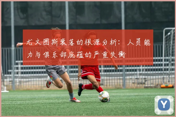 尤文图斯衰落的根源分析：人员能力与俱乐部底蕴的严重失衡