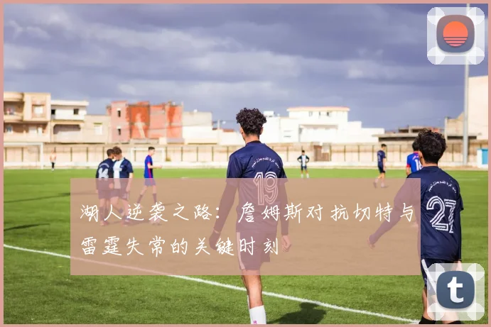 湖人逆袭之路：詹姆斯对抗切特与雷霆失常的关键时刻