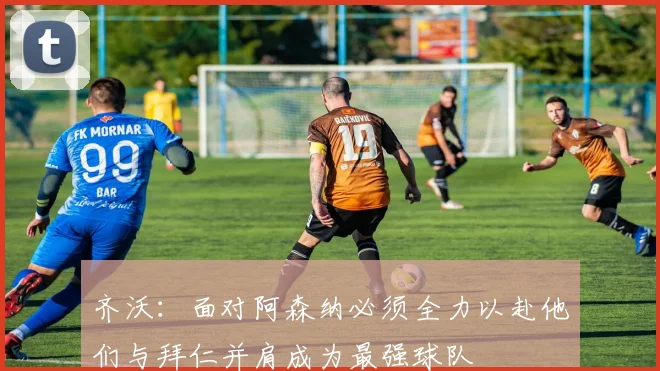 齐沃：面对阿森纳必须全力以赴他们与拜仁并肩成为最强球队
