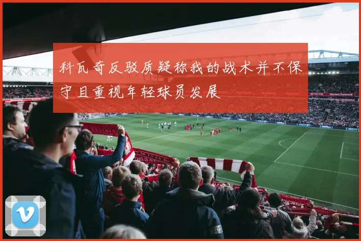 科瓦奇反驳质疑称我的战术并不保守且重视年轻球员发展
