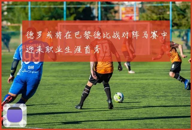 德罗或将在巴黎德比战对阵马赛中迎来职业生涯首秀